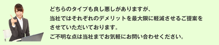 どちらのタイプも良し悪しがありますが、
当社ではそれぞれのデメリットを最大限に軽減させるご提案をさせていただいております。
ご不明な点は当社までお気軽にお問い合わせください。